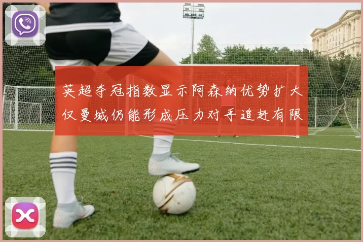 英超夺冠指数显示阿森纳优势扩大仅曼城仍能形成压力对手追赶有限